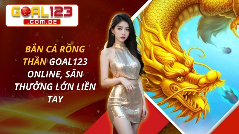 Bắn Cá Rồng Thần Online, Săn Thưởng Lớn Liền Tay Cùng GOAL123